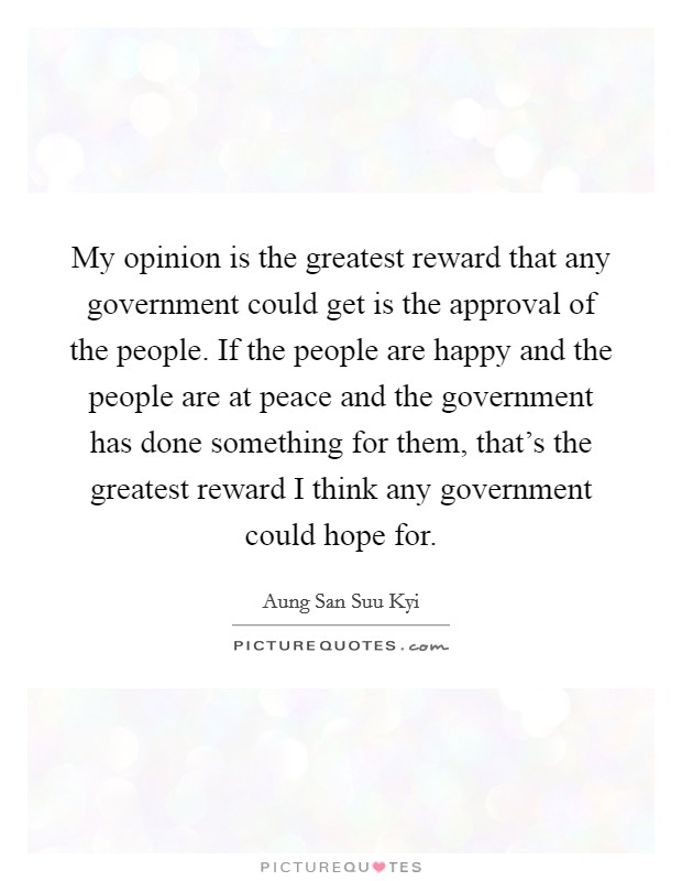 My opinion is the greatest reward that any government could get is the approval of the people. If the people are happy and the people are at peace and the government has done something for them, that's the greatest reward I think any government could hope for Picture Quote #1