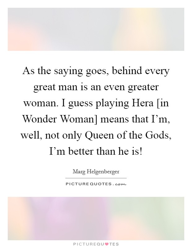 As the saying goes, behind every great man is an even greater woman. I guess playing Hera [in Wonder Woman] means that I'm, well, not only Queen of the Gods, I'm better than he is! Picture Quote #1