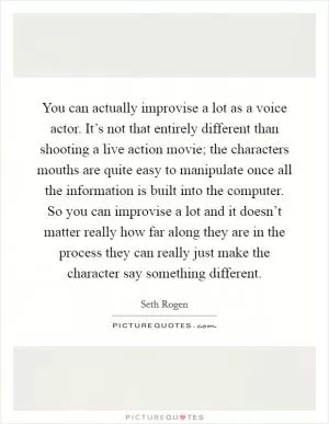 You can actually improvise a lot as a voice actor. It’s not that entirely different than shooting a live action movie; the characters mouths are quite easy to manipulate once all the information is built into the computer. So you can improvise a lot and it doesn’t matter really how far along they are in the process they can really just make the character say something different Picture Quote #1
