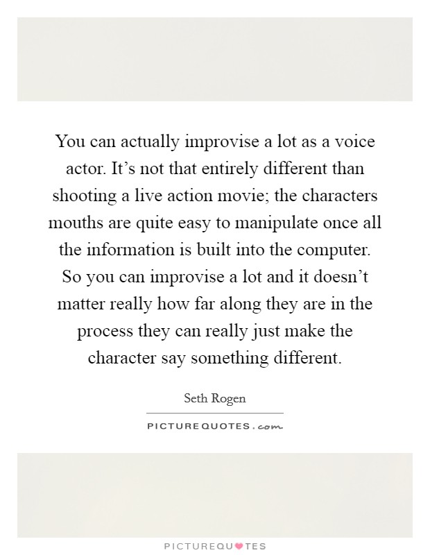 You can actually improvise a lot as a voice actor. It's not that entirely different than shooting a live action movie; the characters mouths are quite easy to manipulate once all the information is built into the computer. So you can improvise a lot and it doesn't matter really how far along they are in the process they can really just make the character say something different Picture Quote #1