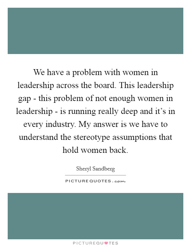 We have a problem with women in leadership across the board. This leadership gap - this problem of not enough women in leadership - is running really deep and it's in every industry. My answer is we have to understand the stereotype assumptions that hold women back Picture Quote #1