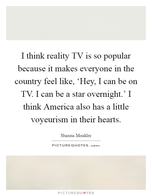 I think reality TV is so popular because it makes everyone in the country feel like, ‘Hey, I can be on TV. I can be a star overnight.' I think America also has a little voyeurism in their hearts Picture Quote #1