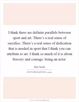 I think there are definite parallels between sport and art. There’s a real sense of sacrifice. There’s a real sense of dedication that is needed in sport that I think you can attribute to art. I think so much of it is about bravery and courage, being an actor Picture Quote #1