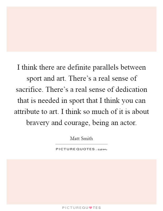 I think there are definite parallels between sport and art. There's a real sense of sacrifice. There's a real sense of dedication that is needed in sport that I think you can attribute to art. I think so much of it is about bravery and courage, being an actor Picture Quote #1