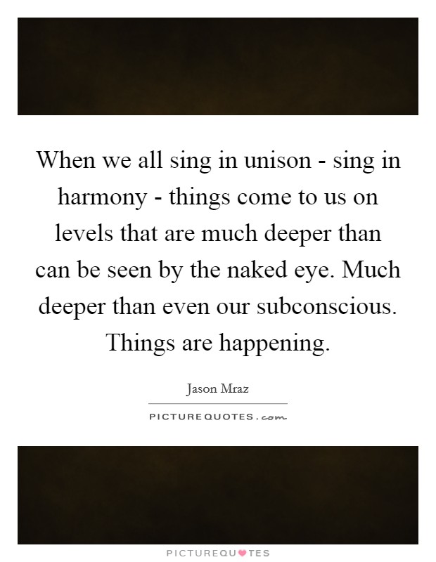 When we all sing in unison - sing in harmony - things come to us on levels that are much deeper than can be seen by the naked eye. Much deeper than even our subconscious. Things are happening Picture Quote #1