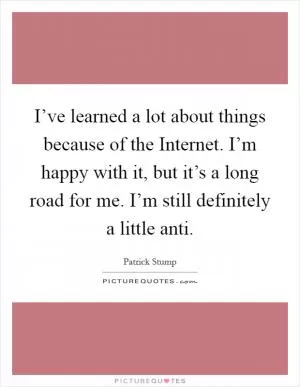 I’ve learned a lot about things because of the Internet. I’m happy with it, but it’s a long road for me. I’m still definitely a little anti Picture Quote #1