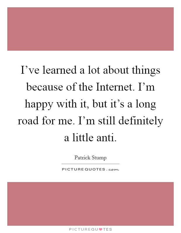 I've learned a lot about things because of the Internet. I'm happy with it, but it's a long road for me. I'm still definitely a little anti Picture Quote #1