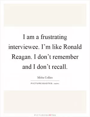 I am a frustrating interviewee. I’m like Ronald Reagan. I don’t remember and I don’t recall Picture Quote #1