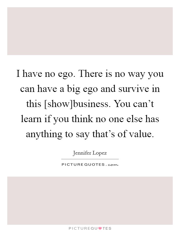 I have no ego. There is no way you can have a big ego and survive in this [show]business. You can't learn if you think no one else has anything to say that's of value Picture Quote #1