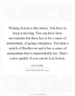 Writing fiction is like music. You have to keep it moving. You can have slow movements but there has to be a sense of momentum, of going someplace. You hear a snatch of Beethoven and it has a sense of momentum that is unmistakably his. That’s a nice quality if you can do it in fiction Picture Quote #1