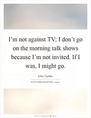 I’m not against TV; I don’t go on the morning talk shows because I’m not invited. If I was, I might go Picture Quote #1