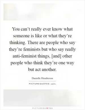 You can’t really ever know what someone is like or what they’re thinking. There are people who say they’re feminists but who say really anti-feminist things, [and] other people who think they’re one way but act another Picture Quote #1