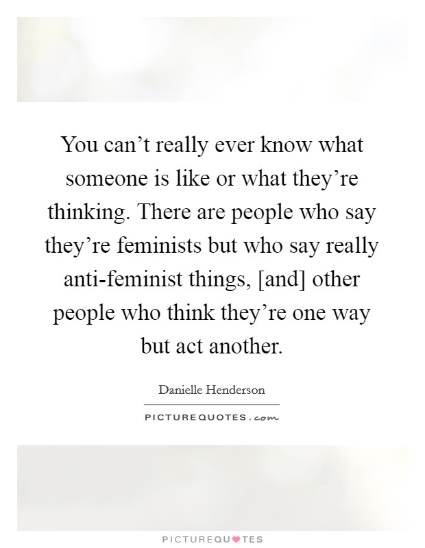 You can't really ever know what someone is like or what they're thinking. There are people who say they're feminists but who say really anti-feminist things, [and] other people who think they're one way but act another Picture Quote #1