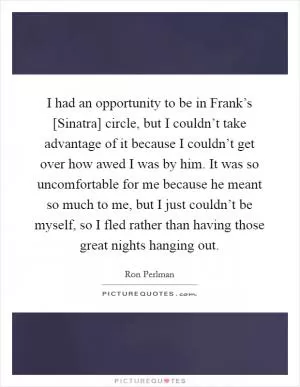 I had an opportunity to be in Frank’s [Sinatra] circle, but I couldn’t take advantage of it because I couldn’t get over how awed I was by him. It was so uncomfortable for me because he meant so much to me, but I just couldn’t be myself, so I fled rather than having those great nights hanging out Picture Quote #1