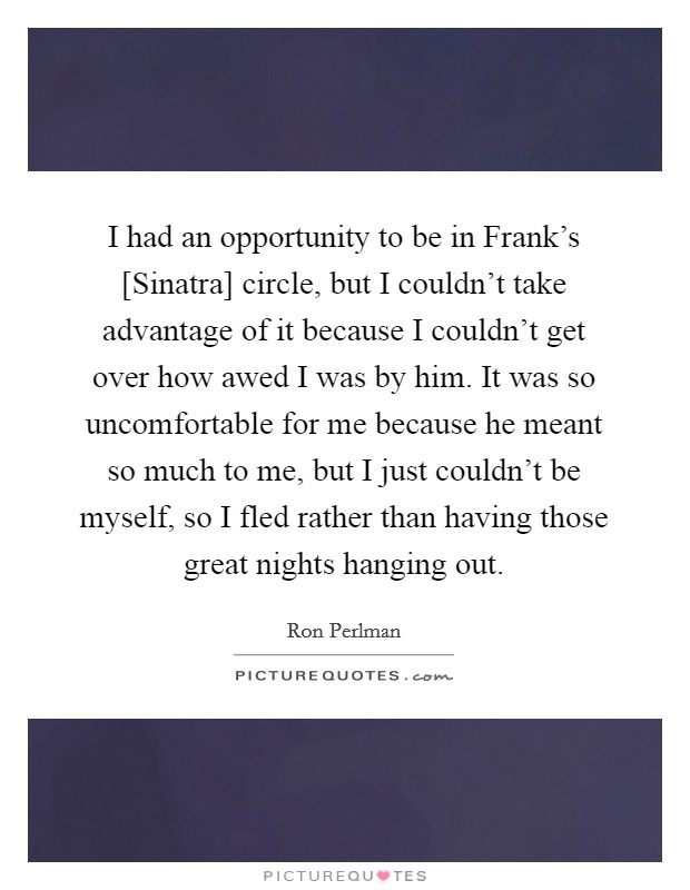 I had an opportunity to be in Frank's [Sinatra] circle, but I couldn't take advantage of it because I couldn't get over how awed I was by him. It was so uncomfortable for me because he meant so much to me, but I just couldn't be myself, so I fled rather than having those great nights hanging out Picture Quote #1