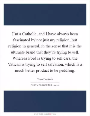 I’m a Catholic, and I have always been fascinated by not just my religion, but religion in general, in the sense that it is the ultimate brand that they’re trying to sell. Whereas Ford is trying to sell cars, the Vatican is trying to sell salvation, which is a much better product to be peddling Picture Quote #1