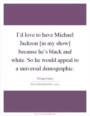 I’d love to have Michael Jackson [in my show] because he’s black and white. So he would appeal to a universal demographic Picture Quote #1