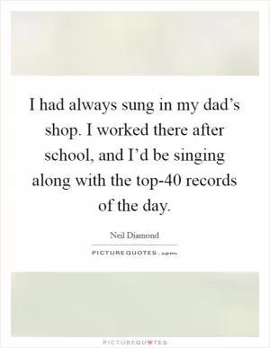 I had always sung in my dad’s shop. I worked there after school, and I’d be singing along with the top-40 records of the day Picture Quote #1
