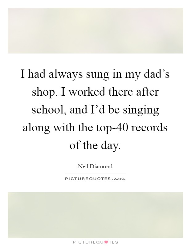 I had always sung in my dad's shop. I worked there after school, and I'd be singing along with the top-40 records of the day Picture Quote #1
