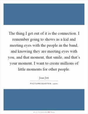 The thing I get out of it is the connection. I remember going to shows as a kid and meeting eyes with the people in the band, and knowing they are meeting eyes with you, and that moment, that smile, and that’s your moment. I want to create millions of little moments for other people Picture Quote #1