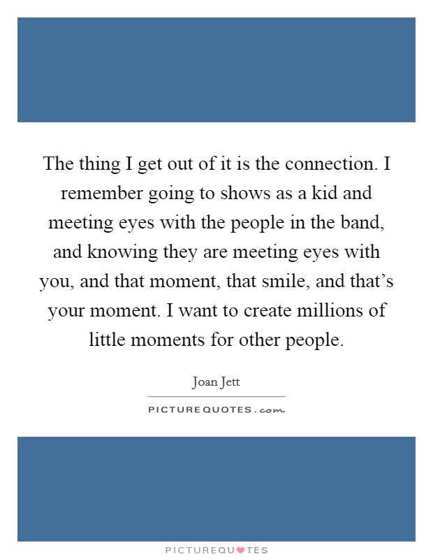 The thing I get out of it is the connection. I remember going to shows as a kid and meeting eyes with the people in the band, and knowing they are meeting eyes with you, and that moment, that smile, and that's your moment. I want to create millions of little moments for other people Picture Quote #1