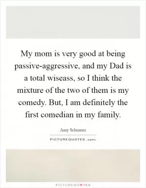 My mom is very good at being passive-aggressive, and my Dad is a total wiseass, so I think the mixture of the two of them is my comedy. But, I am definitely the first comedian in my family Picture Quote #1