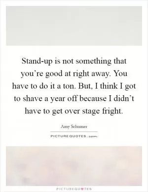 Stand-up is not something that you’re good at right away. You have to do it a ton. But, I think I got to shave a year off because I didn’t have to get over stage fright Picture Quote #1