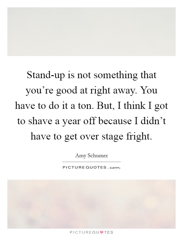Stand-up is not something that you're good at right away. You have to do it a ton. But, I think I got to shave a year off because I didn't have to get over stage fright Picture Quote #1