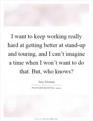I want to keep working really hard at getting better at stand-up and touring, and I can’t imagine a time when I won’t want to do that. But, who knows? Picture Quote #1