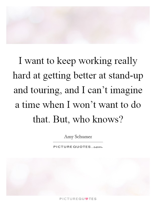 I want to keep working really hard at getting better at stand-up and touring, and I can't imagine a time when I won't want to do that. But, who knows? Picture Quote #1