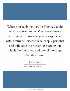 When you’re dying, you’re liberated to do what you want to do. You give yourself permission. I think everyone’s experience with a terminal disease is so deeply personal and unique to the person, the context in which they’re living and the relationships that they have Picture Quote #1