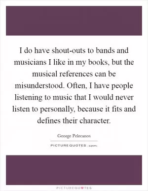 I do have shout-outs to bands and musicians I like in my books, but the musical references can be misunderstood. Often, I have people listening to music that I would never listen to personally, because it fits and defines their character Picture Quote #1