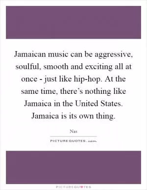 Jamaican music can be aggressive, soulful, smooth and exciting all at once - just like hip-hop. At the same time, there’s nothing like Jamaica in the United States. Jamaica is its own thing Picture Quote #1