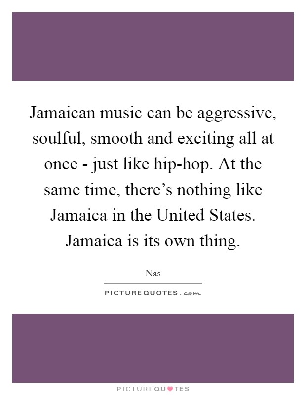 Jamaican music can be aggressive, soulful, smooth and exciting all at once - just like hip-hop. At the same time, there's nothing like Jamaica in the United States. Jamaica is its own thing Picture Quote #1