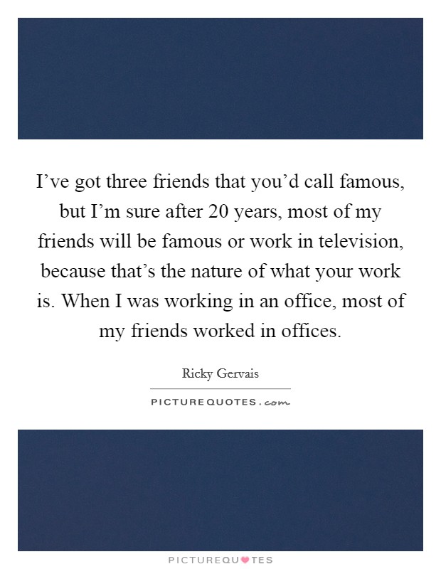 I've got three friends that you'd call famous, but I'm sure after 20 years, most of my friends will be famous or work in television, because that's the nature of what your work is. When I was working in an office, most of my friends worked in offices Picture Quote #1