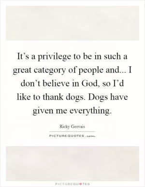 It’s a privilege to be in such a great category of people and... I don’t believe in God, so I’d like to thank dogs. Dogs have given me everything Picture Quote #1
