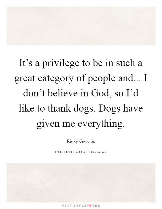 It's a privilege to be in such a great category of people and... I don't believe in God, so I'd like to thank dogs. Dogs have given me everything Picture Quote #1