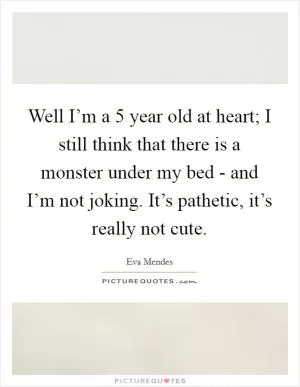 Well I’m a 5 year old at heart; I still think that there is a monster under my bed - and I’m not joking. It’s pathetic, it’s really not cute Picture Quote #1