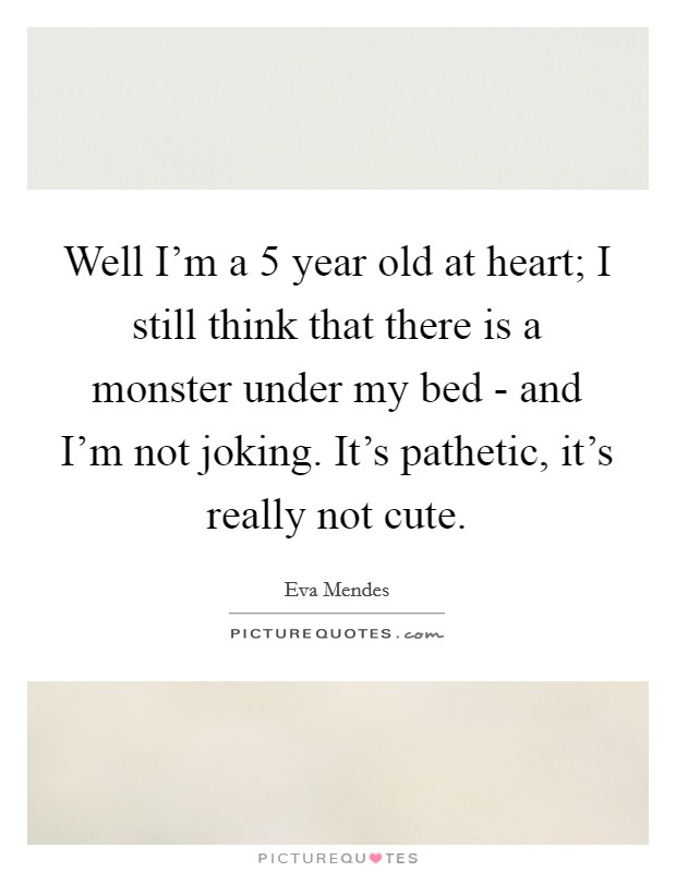 Well I'm a 5 year old at heart; I still think that there is a monster under my bed - and I'm not joking. It's pathetic, it's really not cute Picture Quote #1