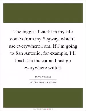 The biggest benefit in my life comes from my Segway, which I use everywhere I am. If I’m going to San Antonio, for example, I’ll load it in the car and just go everywhere with it Picture Quote #1