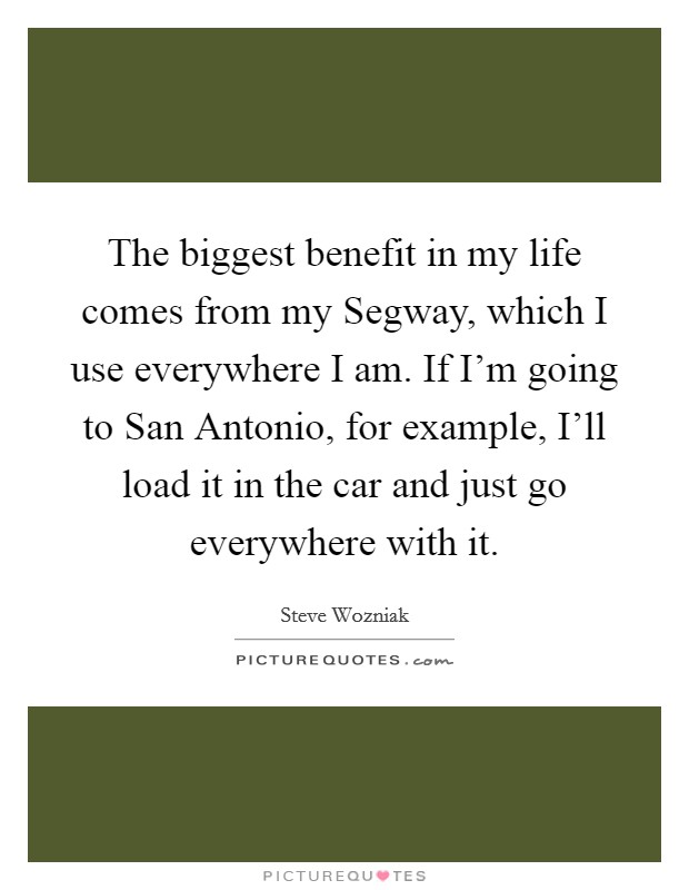 The biggest benefit in my life comes from my Segway, which I use everywhere I am. If I'm going to San Antonio, for example, I'll load it in the car and just go everywhere with it Picture Quote #1