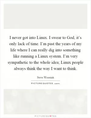I never got into Linux. I swear to God, it’s only lack of time. I’m past the years of my life where I can really dig into something like running a Linux system. I’m very sympathetic to the whole idea; Linux people always think the way I want to think Picture Quote #1
