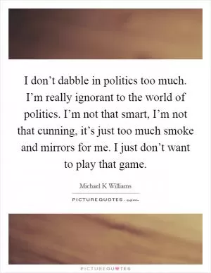I don’t dabble in politics too much. I’m really ignorant to the world of politics. I’m not that smart, I’m not that cunning, it’s just too much smoke and mirrors for me. I just don’t want to play that game Picture Quote #1