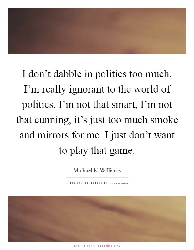 I don't dabble in politics too much. I'm really ignorant to the world of politics. I'm not that smart, I'm not that cunning, it's just too much smoke and mirrors for me. I just don't want to play that game Picture Quote #1