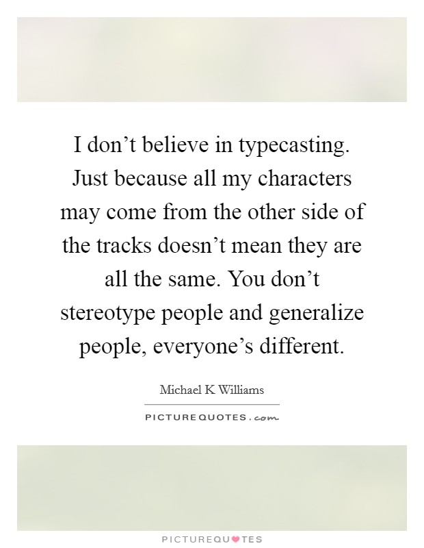 I don't believe in typecasting. Just because all my characters may come from the other side of the tracks doesn't mean they are all the same. You don't stereotype people and generalize people, everyone's different Picture Quote #1