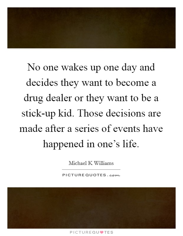 No one wakes up one day and decides they want to become a drug dealer or they want to be a stick-up kid. Those decisions are made after a series of events have happened in one's life Picture Quote #1