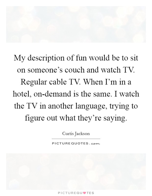 My description of fun would be to sit on someone's couch and watch TV. Regular cable TV. When I'm in a hotel, on-demand is the same. I watch the TV in another language, trying to figure out what they're saying Picture Quote #1