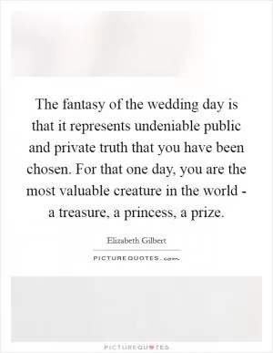 The fantasy of the wedding day is that it represents undeniable public and private truth that you have been chosen. For that one day, you are the most valuable creature in the world - a treasure, a princess, a prize Picture Quote #1