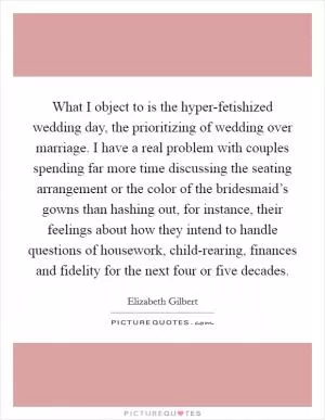 What I object to is the hyper-fetishized wedding day, the prioritizing of wedding over marriage. I have a real problem with couples spending far more time discussing the seating arrangement or the color of the bridesmaid’s gowns than hashing out, for instance, their feelings about how they intend to handle questions of housework, child-rearing, finances and fidelity for the next four or five decades Picture Quote #1
