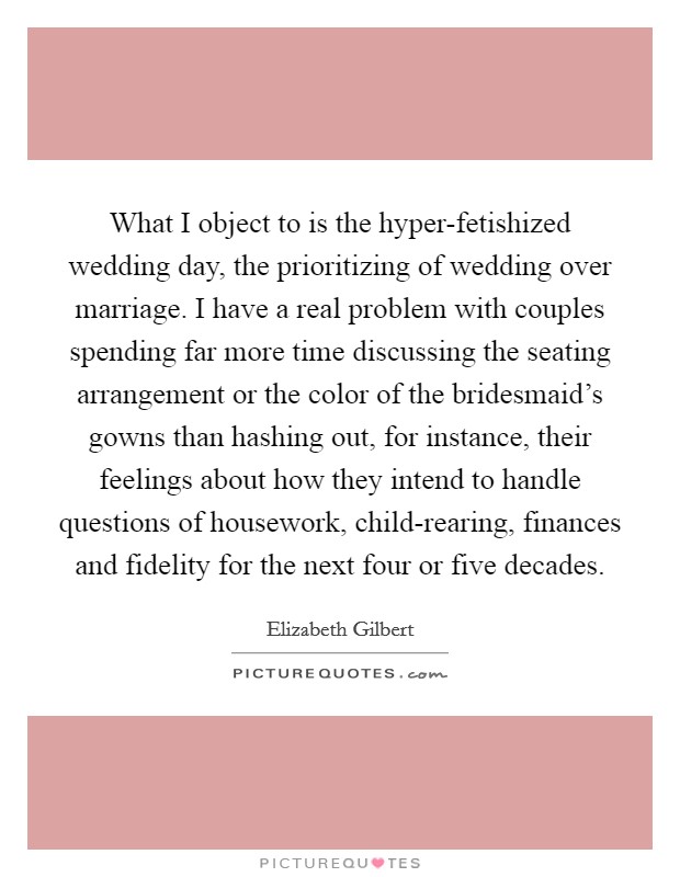 What I object to is the hyper-fetishized wedding day, the prioritizing of wedding over marriage. I have a real problem with couples spending far more time discussing the seating arrangement or the color of the bridesmaid's gowns than hashing out, for instance, their feelings about how they intend to handle questions of housework, child-rearing, finances and fidelity for the next four or five decades Picture Quote #1